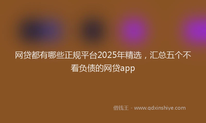 网贷都有哪些正规平台2025年精选，汇总五个不看负债的网贷app