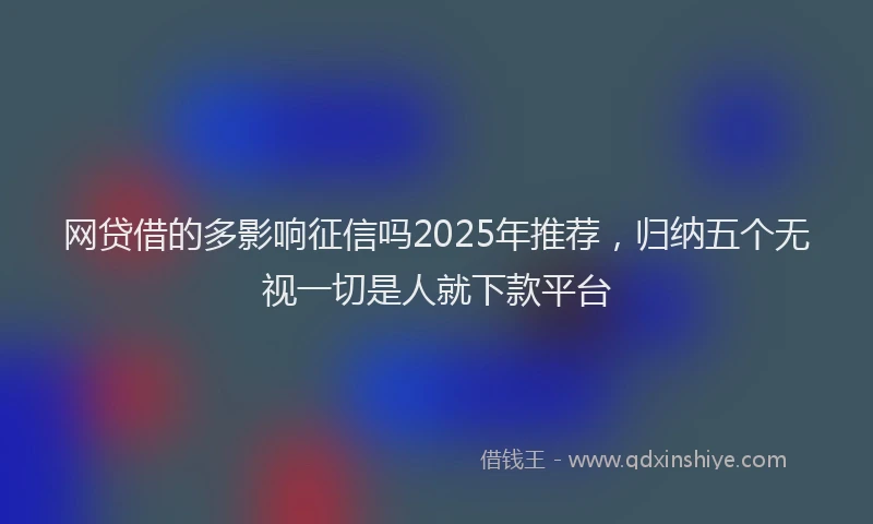 网贷借的多影响征信吗2025年推荐，归纳五个无视一切是人就下款平台