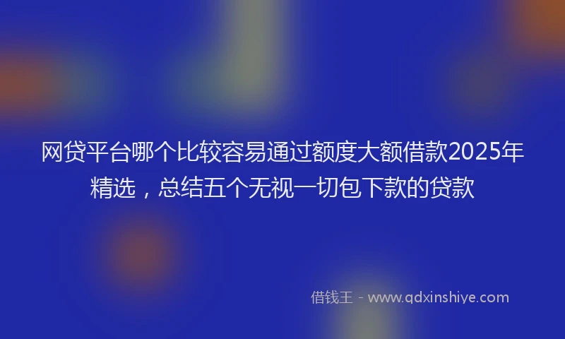 网贷平台哪个比较容易通过额度大额借款2025年精选，总结五个无视一切包下款的贷款