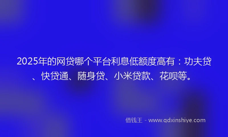 2025年的网贷哪个平台利息低额度高有：功夫贷、快贷通、随身贷、小米贷款、花呗等。