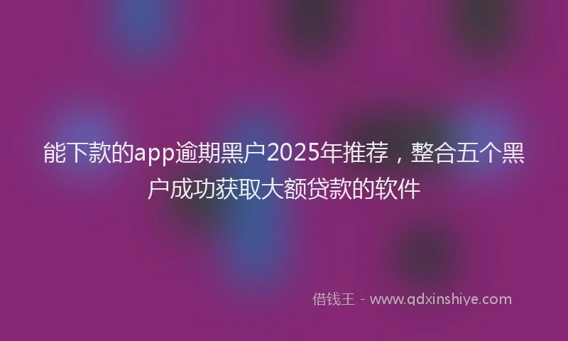 能下款的app逾期黑户2025年推荐，整合五个黑户成功获取大额贷款的软件