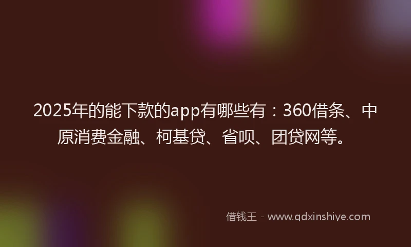 2025年的能下款的app有哪些有：360借条、中原消费金融、柯基贷、省呗、团贷网等。