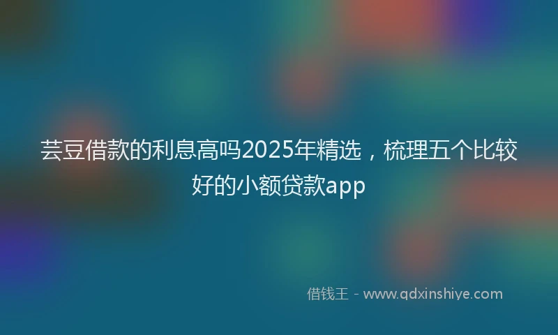 芸豆借款的利息高吗2025年精选，梳理五个比较好的小额贷款app