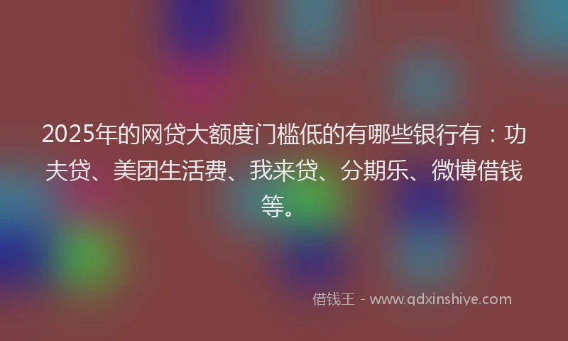 2025年的网贷大额度门槛低的有哪些银行有：功夫贷、美团生活费、我来贷、分期乐、微博借钱等。