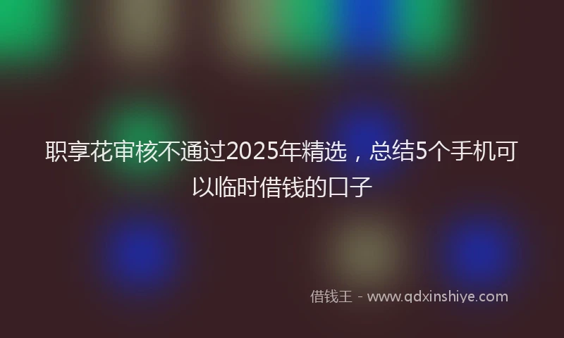 职享花审核不通过2025年精选，总结5个手机可以临时借钱的口子