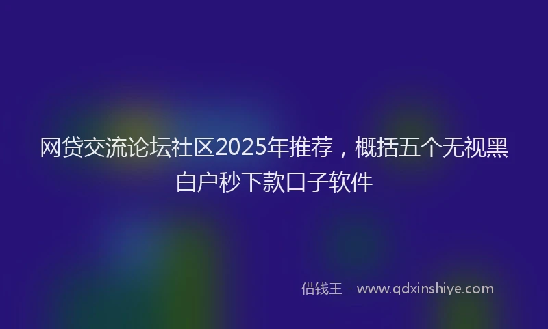 网贷交流论坛社区2025年推荐，概括五个无视黑白户秒下款口子软件
