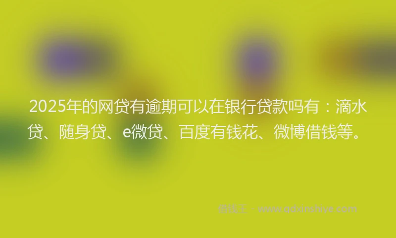 2025年的网贷有逾期可以在银行贷款吗有：滴水贷、随身贷、e微贷、百度有钱花、微博借钱等。
