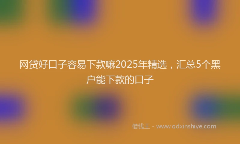 网贷好口子容易下款嘛2025年精选，汇总5个黑户能下款的口子