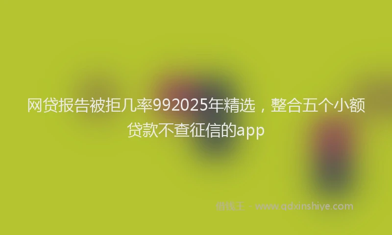 网贷报告被拒几率992025年精选，整合五个小额贷款不查征信的app