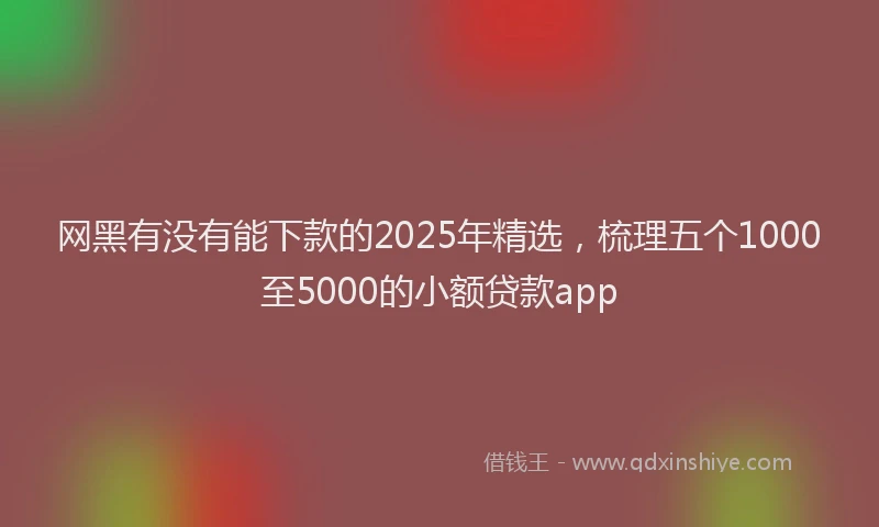 网黑有没有能下款的2025年精选，梳理五个1000至5000的小额贷款app