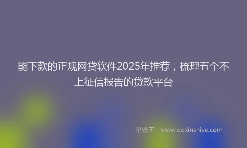 能下款的正规网贷软件2025年推荐，梳理五个不上征信报告的贷款平台