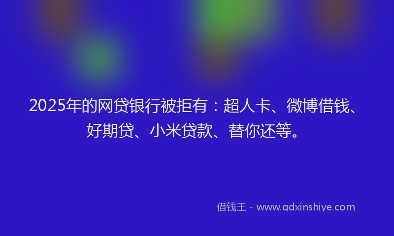 2025年的网贷银行被拒有：超人卡、微博借钱、好期贷、小米贷款、替你还等。