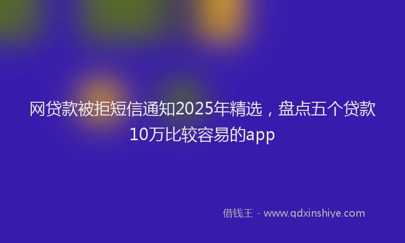 网贷款被拒短信通知2025年精选，盘点五个贷款10万比较容易的app