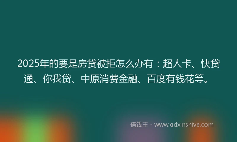 2025年的要是房贷被拒怎么办有：超人卡、快贷通、你我贷、中原消费金融、百度有钱花等。