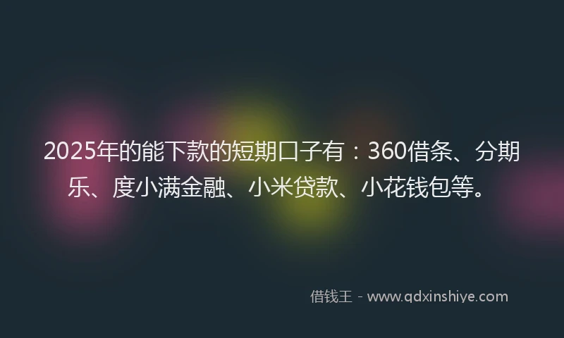 2025年的能下款的短期口子有：360借条、分期乐、度小满金融、小米贷款、小花钱包等。