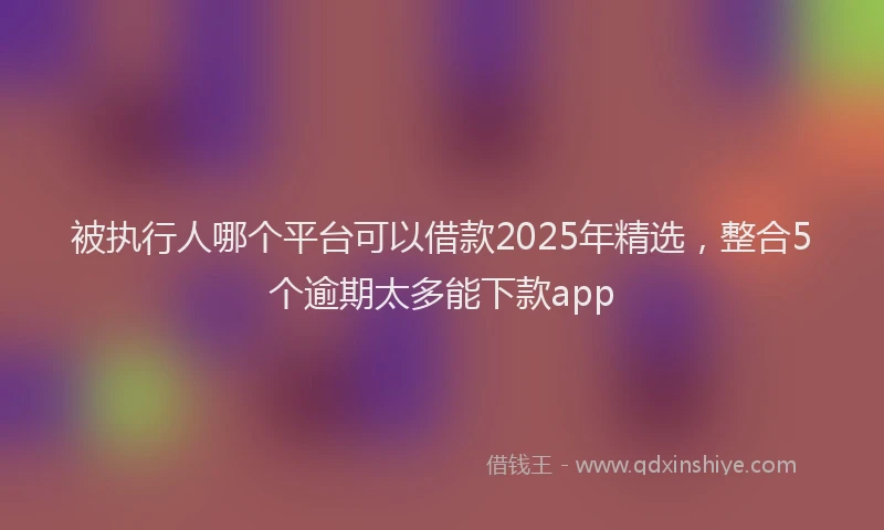 被执行人哪个平台可以借款2025年精选，整合5个逾期太多能下款app