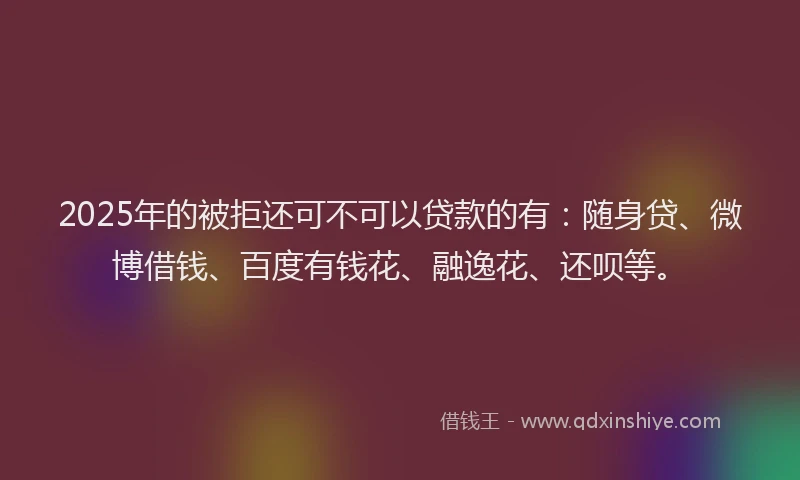2025年的被拒还可不可以贷款的有：随身贷、微博借钱、百度有钱花、融逸花、还呗等。
