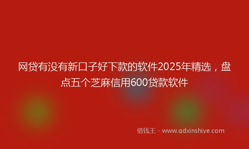 网贷有没有新口子好下款的软件2025年精选，盘点五个芝麻信用600贷款软件