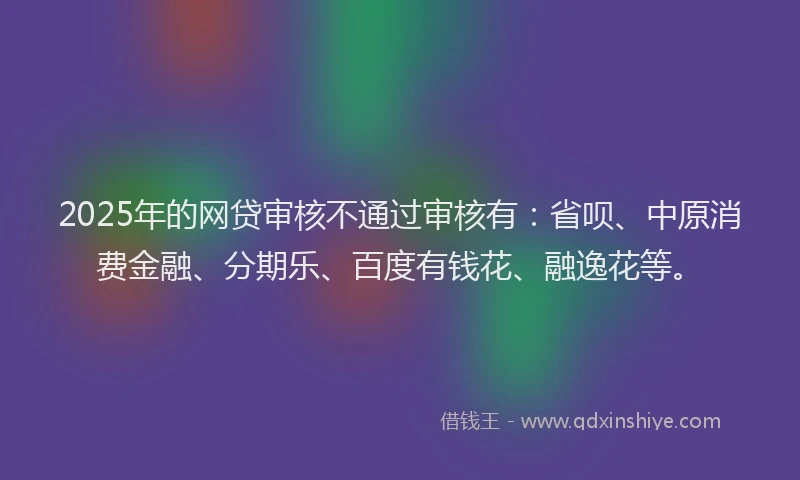 2025年的网贷审核不通过审核有：省呗、中原消费金融、分期乐、百度有钱花、融逸花等。