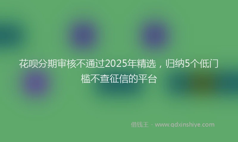 花呗分期审核不通过2025年精选，归纳5个低门槛不查征信的平台