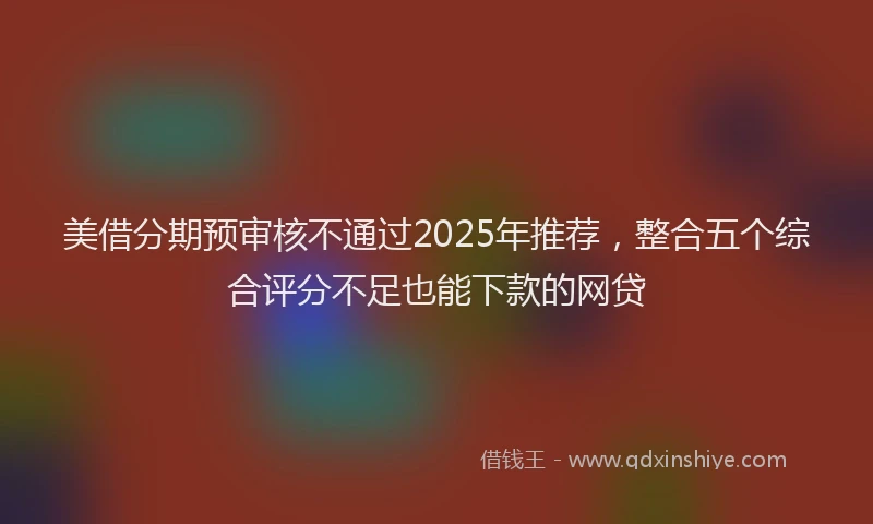 美借分期预审核不通过2025年推荐，整合五个综合评分不足也能下款的网贷