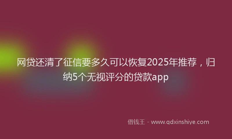 网贷还清了征信要多久可以恢复2025年推荐，归纳5个无视评分的贷款app