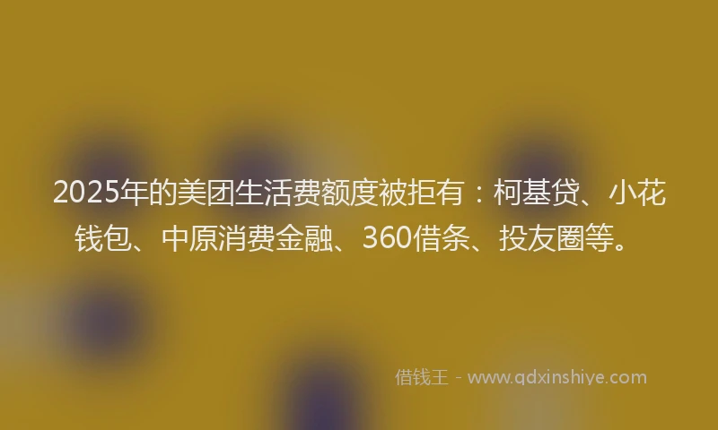 2025年的美团生活费额度被拒有：柯基贷、小花钱包、中原消费金融、360借条、投友圈等。