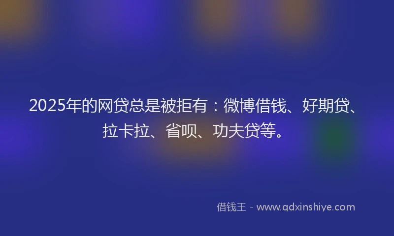 2025年的网贷总是被拒有：微博借钱、好期贷、拉卡拉、省呗、功夫贷等。