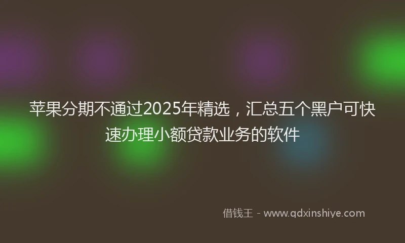 苹果分期不通过2025年精选，汇总五个黑户可快速办理小额贷款业务的软件