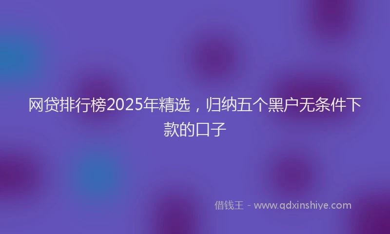 网贷排行榜2025年精选，归纳五个黑户无条件下款的口子