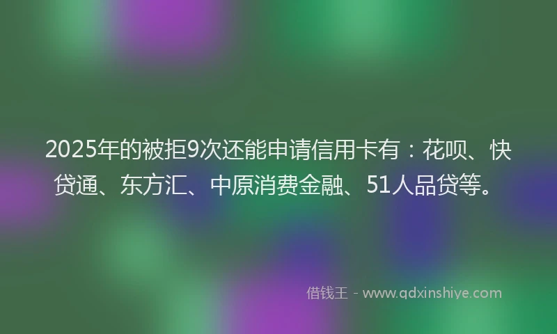 2025年的被拒9次还能申请信用卡有:花呗、快贷通、东方汇、中原消费金融、51人品贷等。