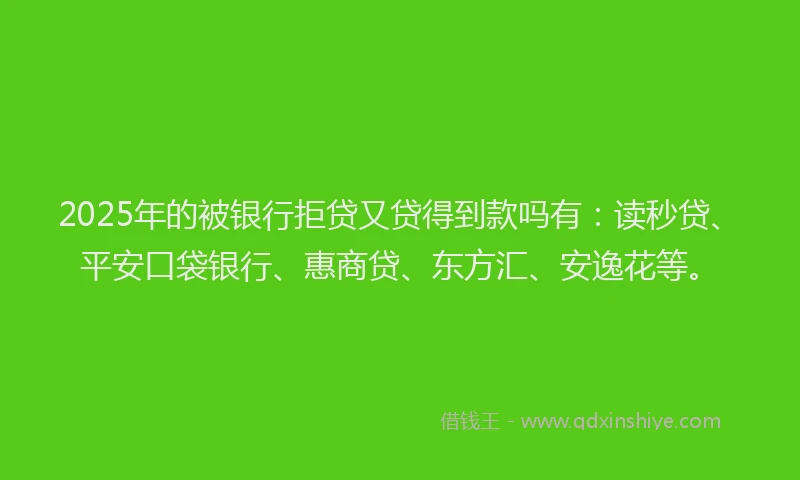 2025年的被银行拒贷又贷得到款吗有：读秒贷、平安口袋银行、惠商贷、东方汇、安逸花等。