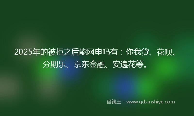 2025年的被拒之后能网申吗有：你我贷、花呗、分期乐、京东金融、安逸花等。