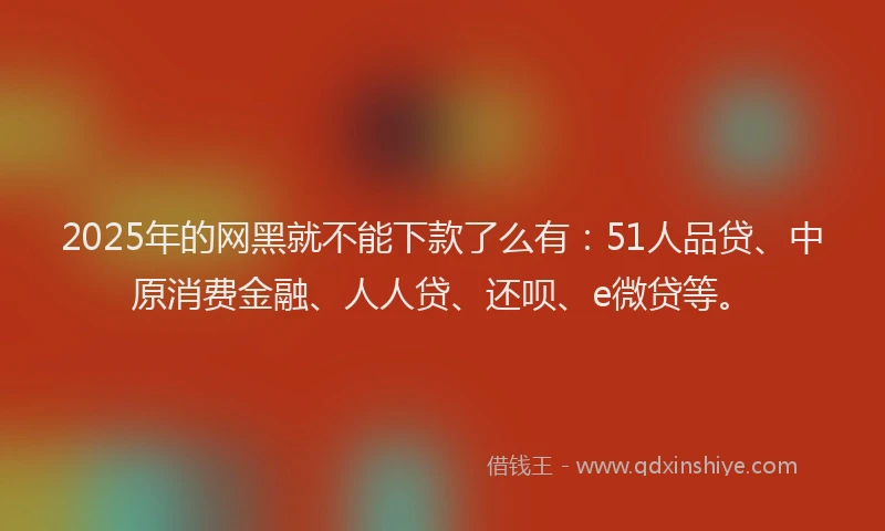 2025年的网黑就不能下款了么有：51人品贷、中原消费金融、人人贷、还呗、e微贷等。