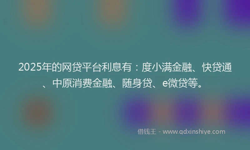 2025年的网贷平台利息有：度小满金融、快贷通、中原消费金融、随身贷、e微贷等。