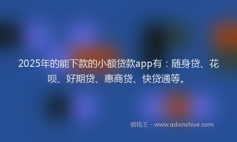 2025年的能下款的小额贷款app有：随身贷、花呗、好期贷、惠商贷、快贷通等。