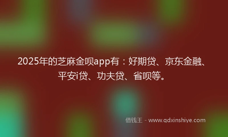 2025年的芝麻金呗app有：好期贷、京东金融、平安i贷、功夫贷、省呗等。