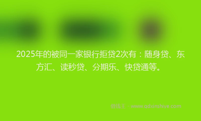 2025年的被同一家银行拒贷2次有：随身贷、东方汇、读秒贷、分期乐、快贷通等。