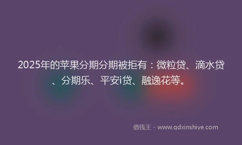 2025年的苹果分期分期被拒有：微粒贷、滴水贷、分期乐、平安i贷、融逸花等。