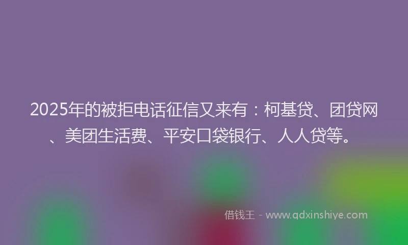 2025年的被拒电话征信又来有：柯基贷、团贷网、美团生活费、平安口袋银行、人人贷等。