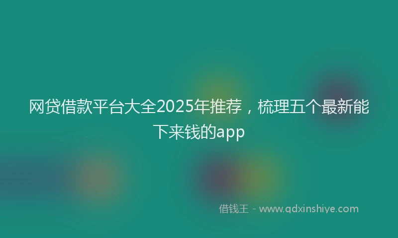 网贷借款平台大全2025年推荐，梳理五个最新能下来钱的app