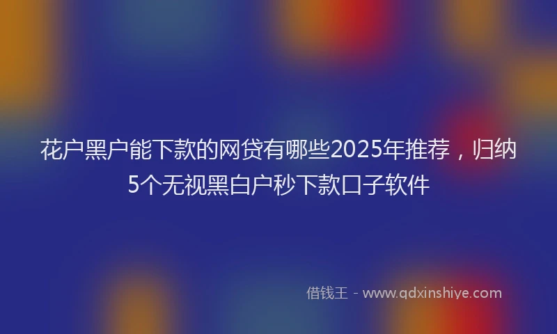 花户黑户能下款的网贷有哪些2025年推荐，归纳5个无视黑白户秒下款口子软件