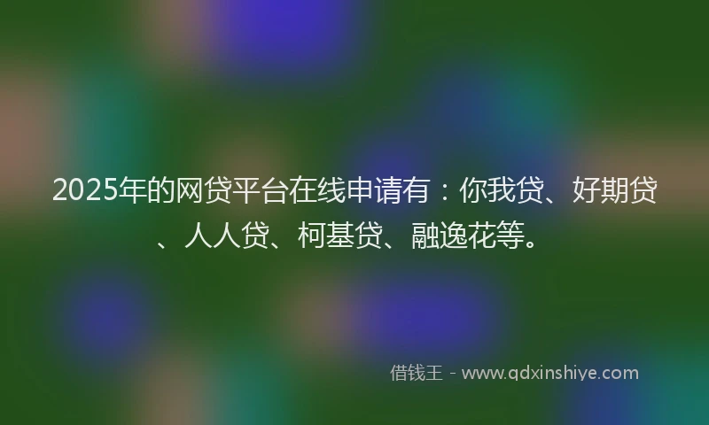 2025年的网贷平台在线申请有：你我贷、好期贷、人人贷、柯基贷、融逸花等。