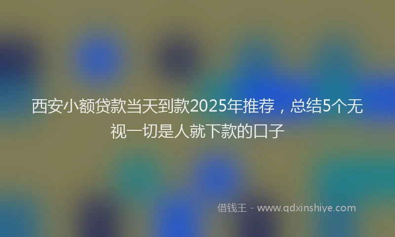 西安小额贷款当天到款2025年推荐，总结5个无视一切是人就下款的口子