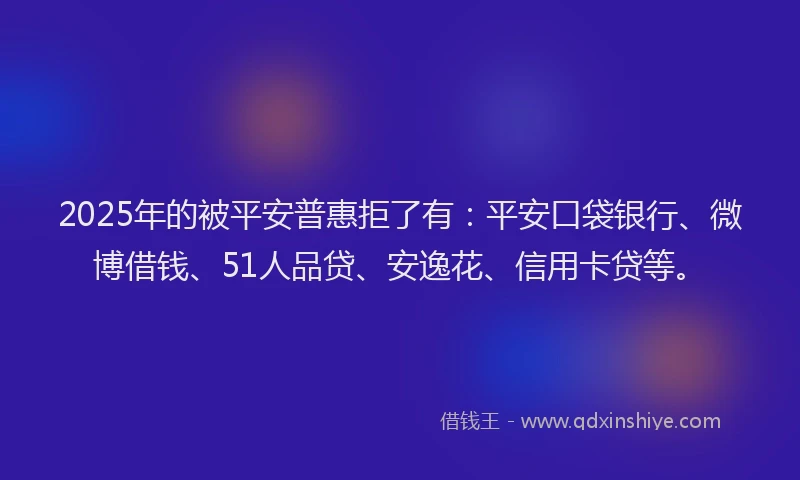 2025年的被平安普惠拒了有：平安口袋银行、微博借钱、51人品贷、安逸花、信用卡贷等。