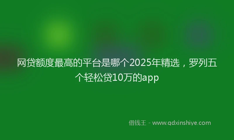 网贷额度最高的平台是哪个2025年精选，罗列五个轻松贷10万的app