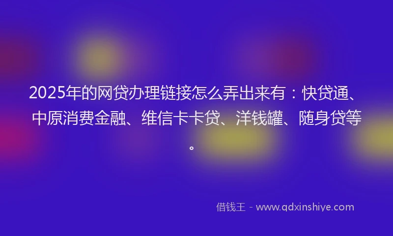 2025年的网贷办理链接怎么弄出来有：快贷通、中原消费金融、维信卡卡贷、洋钱罐、随身贷等。