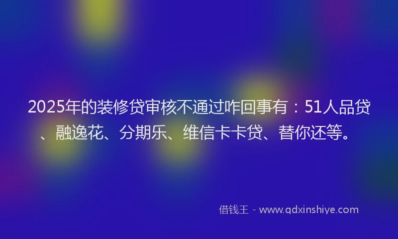 2025年的装修贷审核不通过咋回事有：51人品贷、融逸花、分期乐、维信卡卡贷、替你还等。