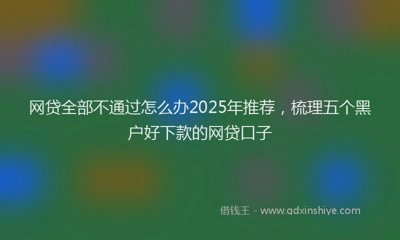 网贷全部不通过怎么办2025年推荐，梳理五个黑户好下款的网贷口子