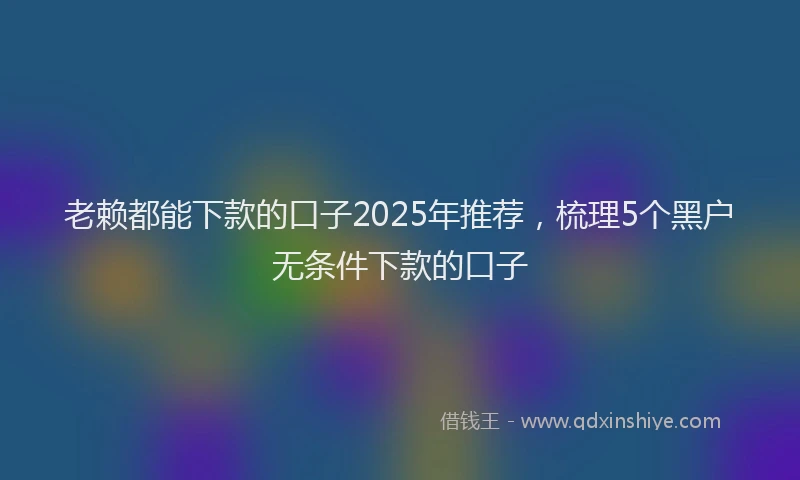 老赖都能下款的口子2025年推荐，梳理5个黑户无条件下款的口子